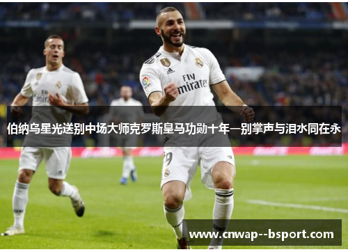 伯纳乌星光送别中场大师克罗斯皇马功勋十年一别掌声与泪水同在永