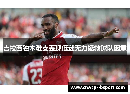 吉拉西独木难支表现低迷无力拯救球队困境