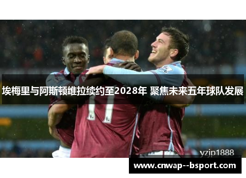埃梅里与阿斯顿维拉续约至2028年 聚焦未来五年球队发展