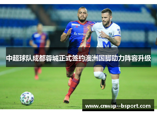 中超球队成都蓉城正式签约澳洲国脚助力阵容升级