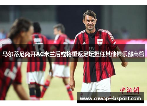 马尔蒂尼离开AC米兰后或将重返足坛担任其他俱乐部高管